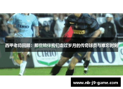 西甲老将回顾：那些陪伴我们走过岁月的传奇球员与难忘时刻