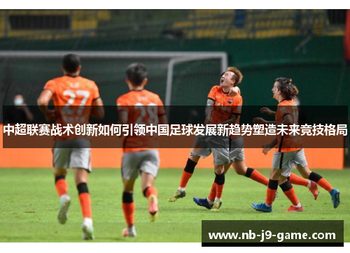 中超联赛战术创新如何引领中国足球发展新趋势塑造未来竞技格局
