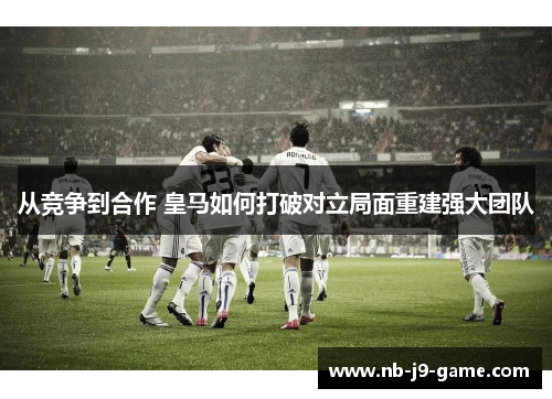 从竞争到合作 皇马如何打破对立局面重建强大团队