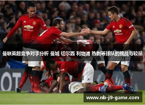 曼联英超竞争对手分析 曼城 切尔西 利物浦 热刺等球队的挑战与较量