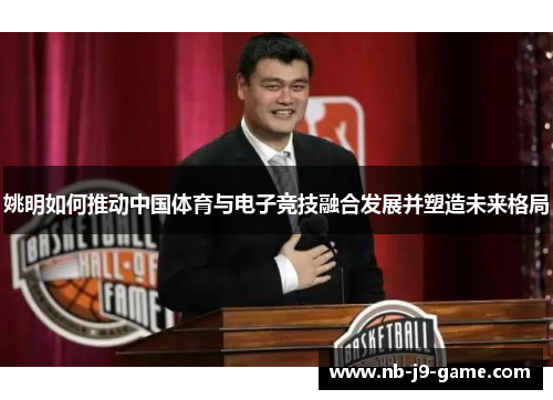 姚明如何推动中国体育与电子竞技融合发展并塑造未来格局