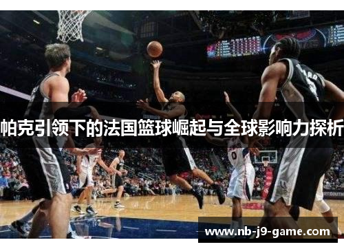 帕克引领下的法国篮球崛起与全球影响力探析