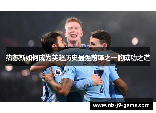 热苏斯如何成为英超历史最强前锋之一的成功之道