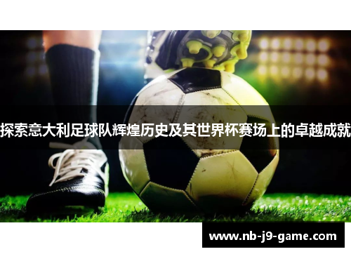 探索意大利足球队辉煌历史及其世界杯赛场上的卓越成就