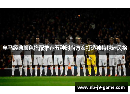 皇马经典颜色搭配推荐五种时尚方案打造独特球迷风格