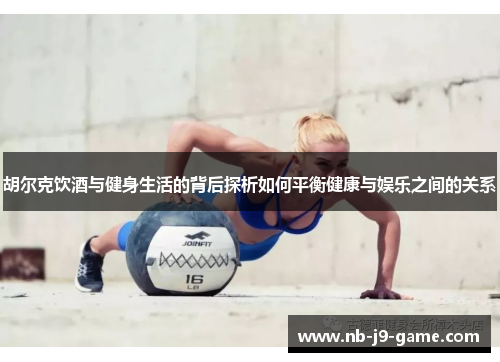 胡尔克饮酒与健身生活的背后探析如何平衡健康与娱乐之间的关系