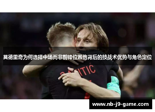 莫德里奇为何选择中场而非前锋位置他背后的技战术优势与角色定位