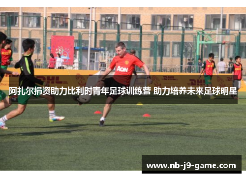 阿扎尔捐资助力比利时青年足球训练营 助力培养未来足球明星