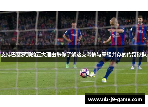 支持巴塞罗那的五大理由带你了解这支激情与荣耀并存的传奇球队