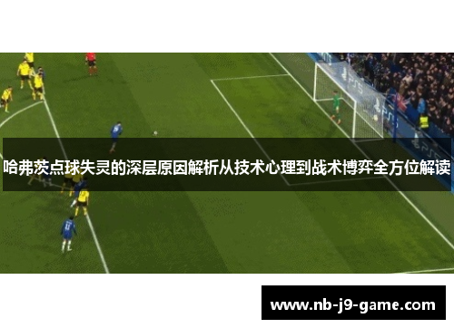 哈弗茨点球失灵的深层原因解析从技术心理到战术博弈全方位解读