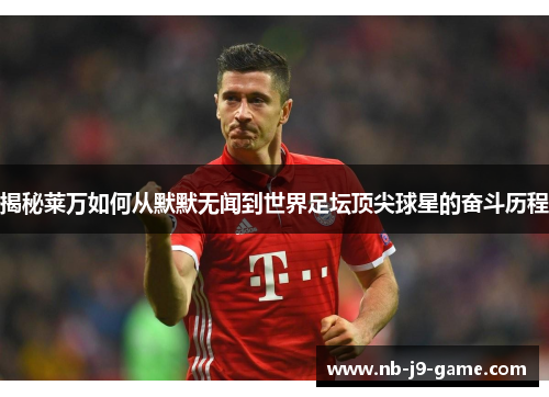揭秘莱万如何从默默无闻到世界足坛顶尖球星的奋斗历程 揭秘莱万如何从默默无闻到世界足坛顶尖球星的奋斗历程