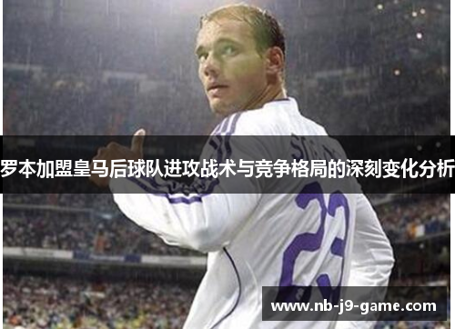 罗本加盟皇马后球队进攻战术与竞争格局的深刻变化分析