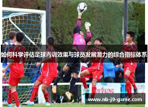 如何科学评估足球青训效果与球员发展潜力的综合指标体系 如何科学评估足球青训效果与球员发展潜力的综合指标体系