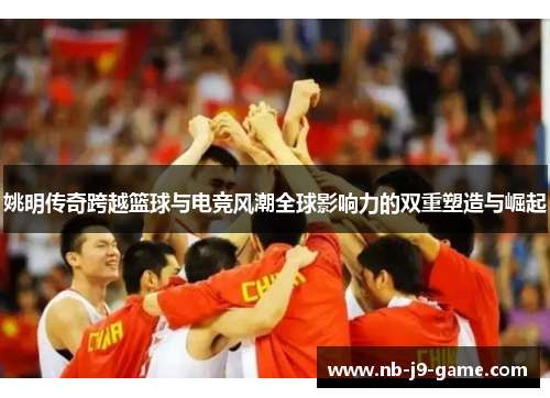 姚明传奇跨越篮球与电竞风潮全球影响力的双重塑造与崛起