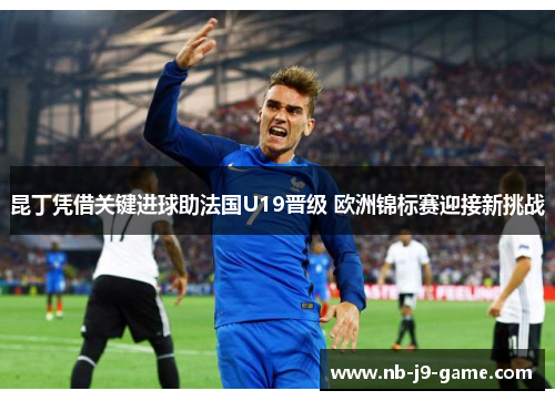 昆丁凭借关键进球助法国U19晋级 欧洲锦标赛迎接新挑战