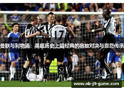 曼联与利物浦：英超历史上最经典的宿敌对决与恩怨传承