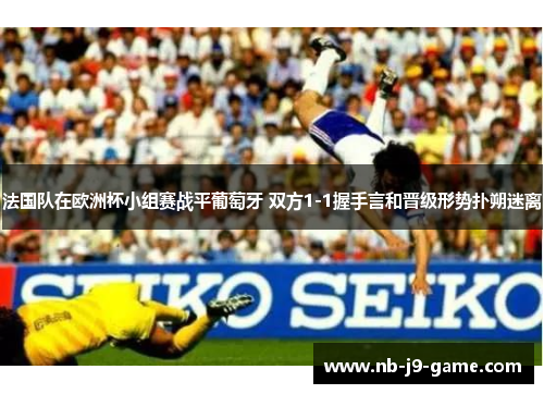 法国队在欧洲杯小组赛战平葡萄牙 双方1-1握手言和晋级形势扑朔迷离
