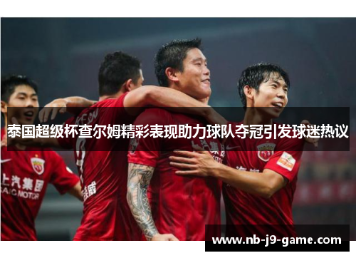 泰国超级杯查尔姆精彩表现助力球队夺冠引发球迷热议