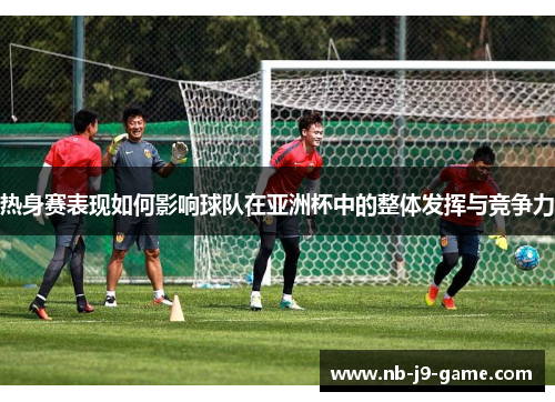 热身赛表现如何影响球队在亚洲杯中的整体发挥与竞争力