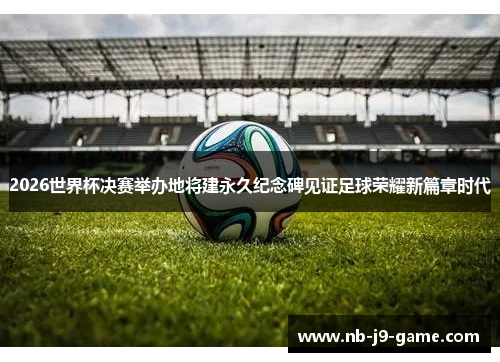 2026世界杯决赛举办地将建永久纪念碑见证足球荣耀新篇章时代