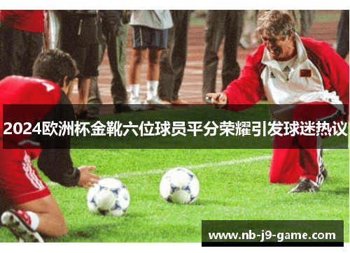 2024欧洲杯金靴六位球员平分荣耀引发球迷热议