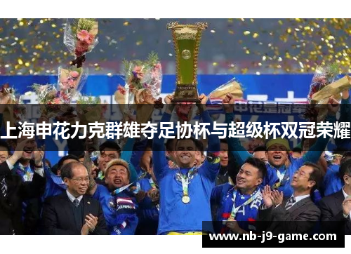上海申花力克群雄夺足协杯与超级杯双冠荣耀 上海申花力克群雄夺足协杯与超级杯双冠荣耀