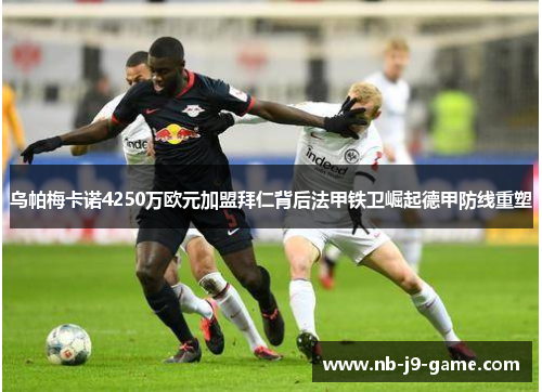 乌帕梅卡诺4250万欧元加盟拜仁背后法甲铁卫崛起德甲防线重塑 乌帕梅卡诺4250万欧元加盟拜仁背后法甲铁卫崛起德甲防线重塑