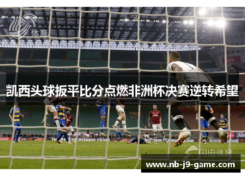 凯西头球扳平比分点燃非洲杯决赛逆转希望