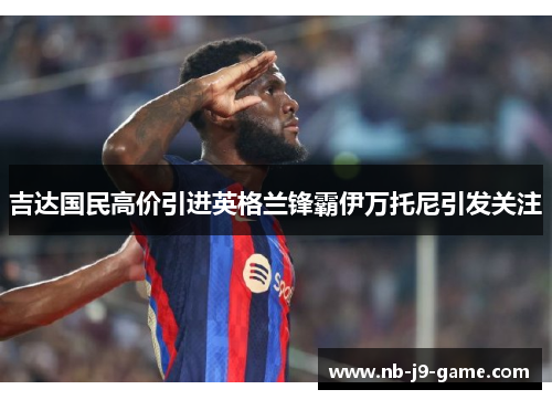 吉达国民高价引进英格兰锋霸伊万托尼引发关注