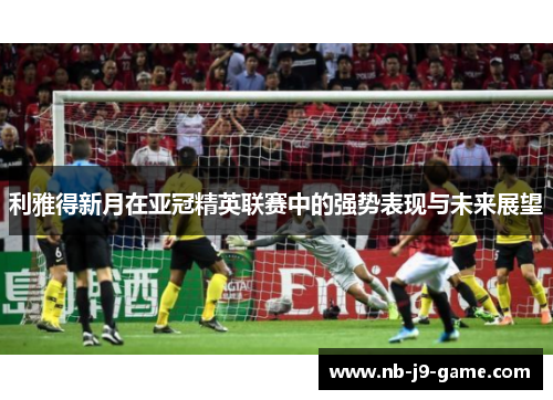 利雅得新月在亚冠精英联赛中的强势表现与未来展望 利雅得新月在亚冠精英联赛中的强势表现与未来展望