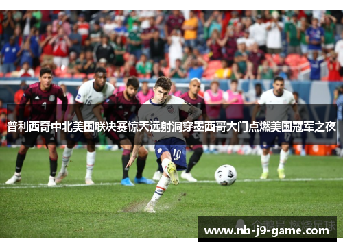 普利西奇中北美国联决赛惊天远射洞穿墨西哥大门点燃美国冠军之夜