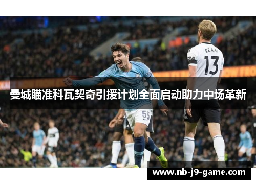 曼城瞄准科瓦契奇引援计划全面启动助力中场革新